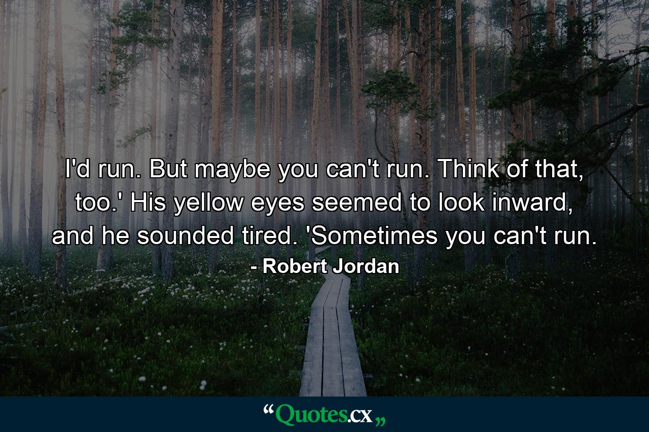 I'd run. But maybe you can't run. Think of that, too.' His yellow eyes seemed to look inward, and he sounded tired. 'Sometimes you can't run. - Quote by Robert Jordan