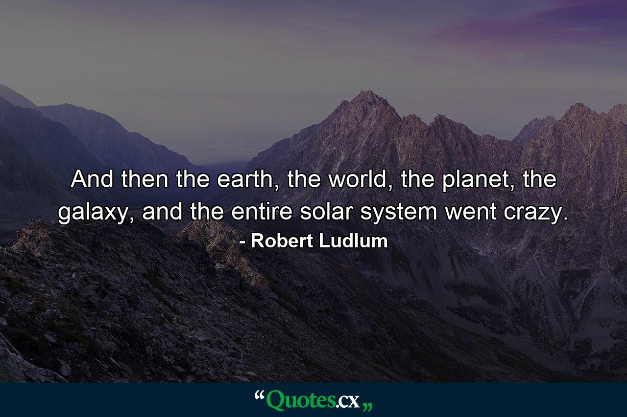 And then the earth, the world, the planet, the galaxy, and the entire solar system went crazy. - Quote by Robert Ludlum