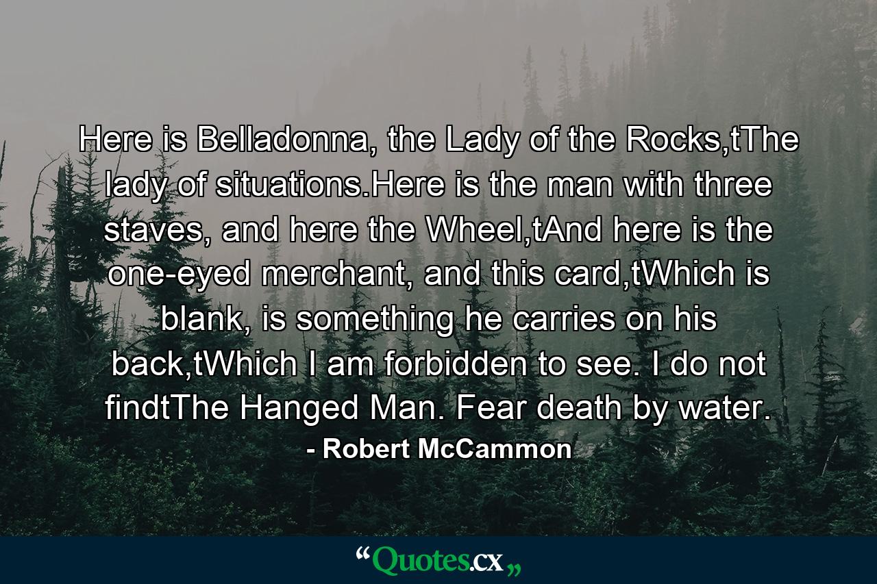 Here is Belladonna, the Lady of the Rocks,tThe lady of situations.Here is the man with three staves, and here the Wheel,tAnd here is the one-eyed merchant, and this card,tWhich is blank, is something he carries on his back,tWhich I am forbidden to see. I do not findtThe Hanged Man. Fear death by water. - Quote by Robert McCammon