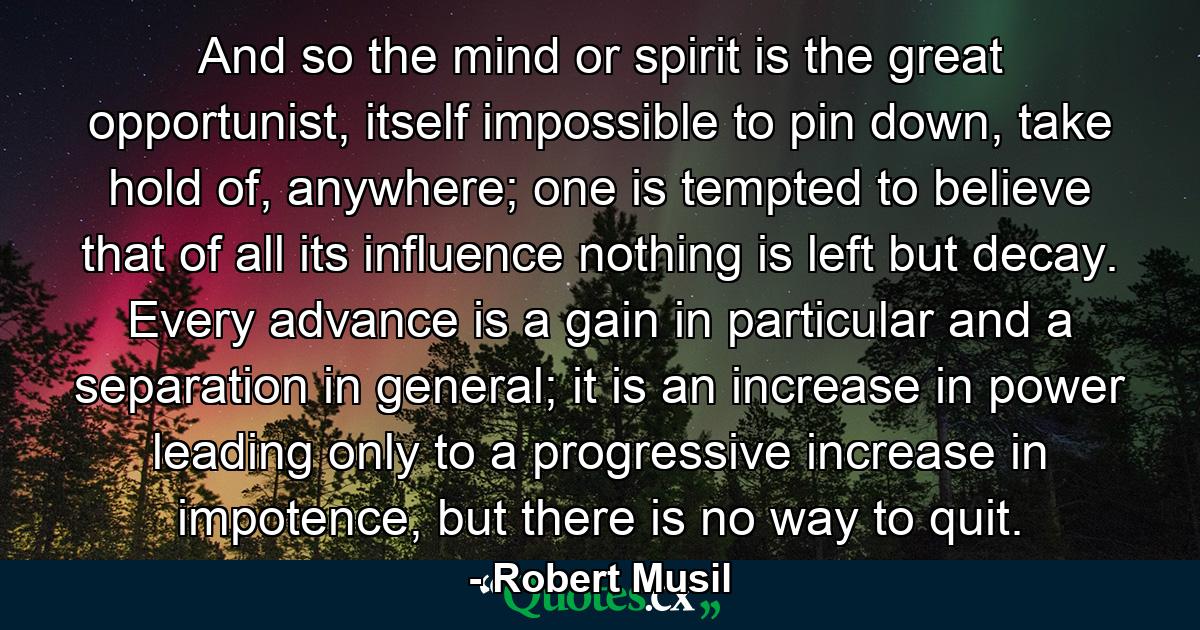 And so the mind or spirit is the great opportunist, itself impossible to pin down, take hold of, anywhere; one is tempted to believe that of all its influence nothing is left but decay. Every advance is a gain in particular and a separation in general; it is an increase in power leading only to a progressive increase in impotence, but there is no way to quit. - Quote by Robert Musil