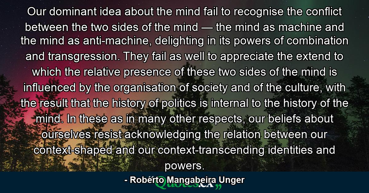 Our dominant idea about the mind fail to recognise the conflict between the two sides of the mind — the mind as machine and the mind as anti-machine, delighting in its powers of combination and transgression. They fail as well to appreciate the extend to which the relative presence of these two sides of the mind is influenced by the organisation of society and of the culture, with the result that the history of politics is internal to the history of the mind. In these as in many other respects, our beliefs about ourselves resist acknowledging the relation between our context-shaped and our context-transcending identities and powers. - Quote by Roberto Mangabeira Unger