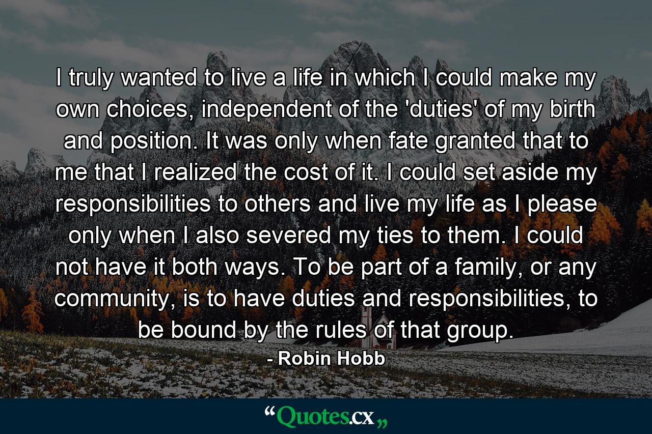 I truly wanted to live a life in which I could make my own choices, independent of the 'duties' of my birth and position. It was only when fate granted that to me that I realized the cost of it. I could set aside my responsibilities to others and live my life as I please only when I also severed my ties to them. I could not have it both ways. To be part of a family, or any community, is to have duties and responsibilities, to be bound by the rules of that group. - Quote by Robin Hobb