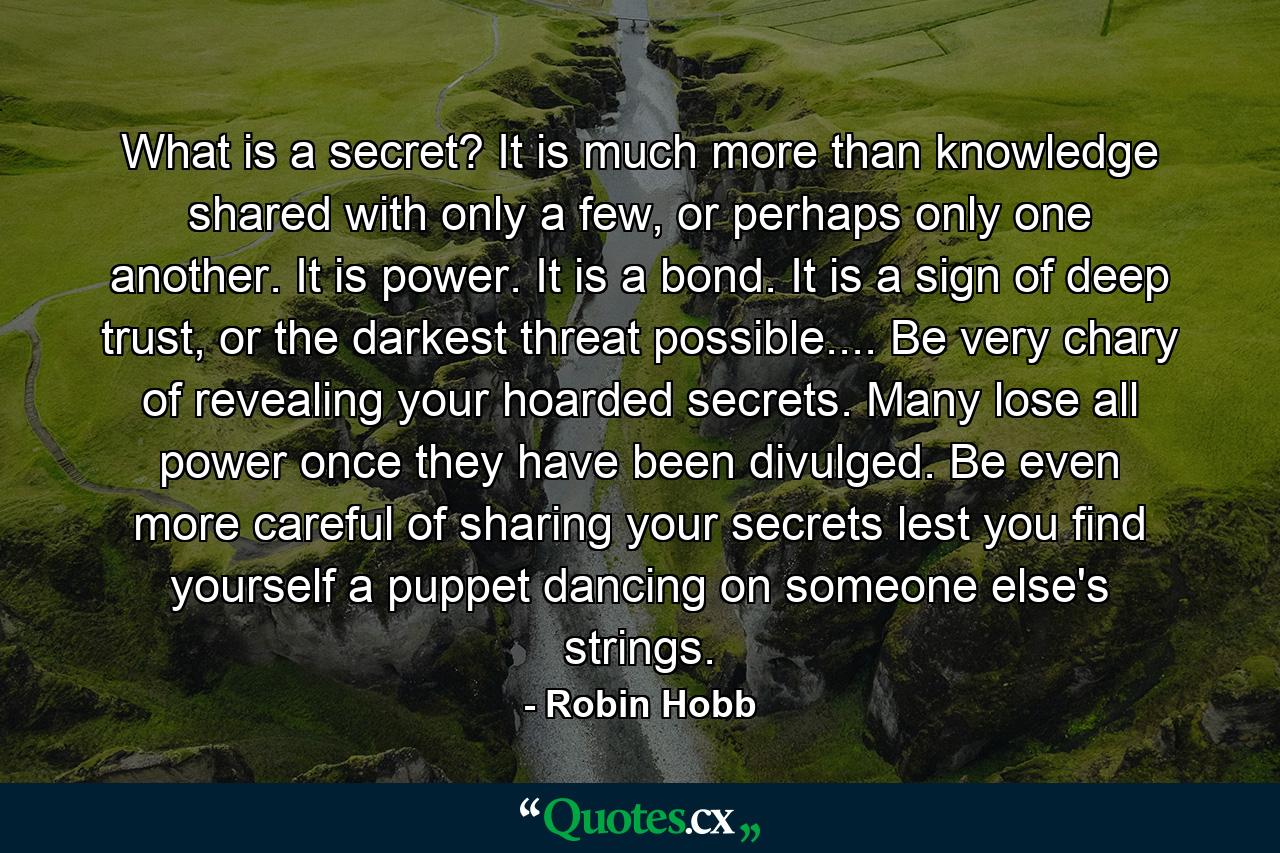 What is a secret? It is much more than knowledge shared with only a few, or perhaps only one another. It is power. It is a bond. It is a sign of deep trust, or the darkest threat possible.... Be very chary of revealing your hoarded secrets. Many lose all power once they have been divulged. Be even more careful of sharing your secrets lest you find yourself a puppet dancing on someone else's strings. - Quote by Robin Hobb