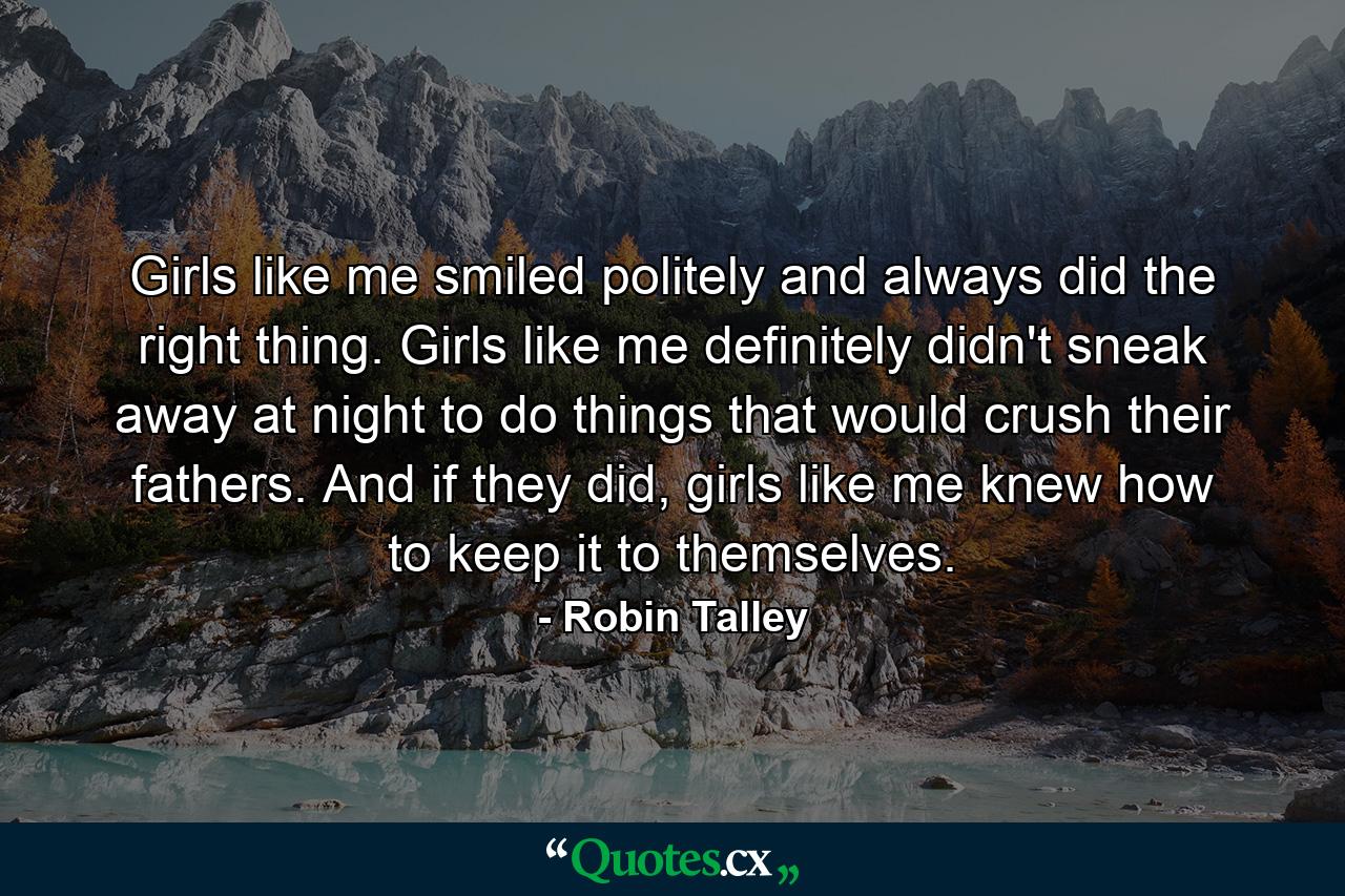 Girls like me smiled politely and always did the right thing. Girls like me definitely didn't sneak away at night to do things that would crush their fathers. And if they did, girls like me knew how to keep it to themselves. - Quote by Robin Talley