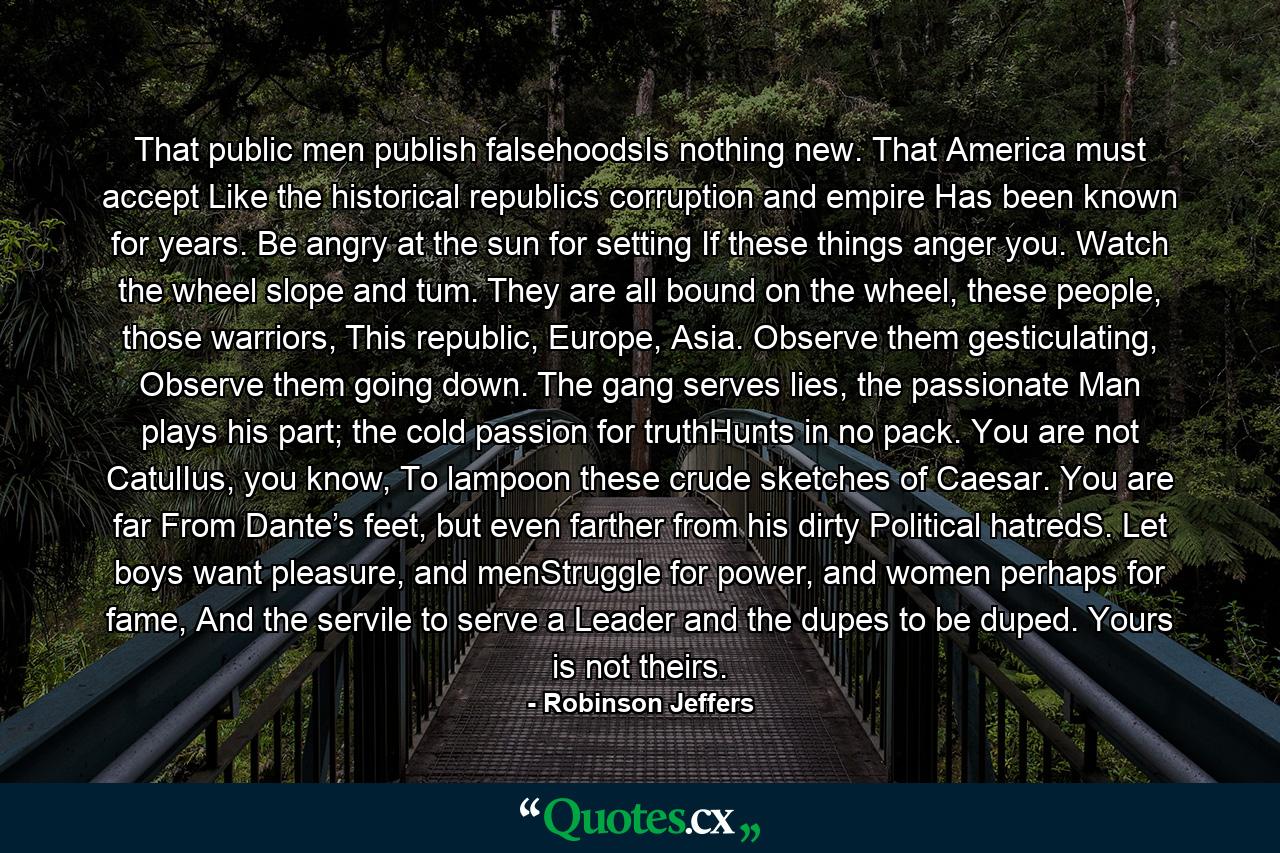 That public men publish falsehoodsIs nothing new. That America must accept Like the historical republics corruption and empire Has been known for years. Be angry at the sun for setting If these things anger you. Watch the wheel slope and tum. They are all bound on the wheel, these people, those warriors, This republic, Europe, Asia. Observe them gesticulating, Observe them going down. The gang serves lies, the passionate Man plays his part; the cold passion for truthHunts in no pack. You are not CatulIus, you know, To lampoon these crude sketches of Caesar. You are far From Dante’s feet, but even farther from his dirty Political hatredS. Let boys want pleasure, and menStruggle for power, and women perhaps for fame, And the servile to serve a Leader and the dupes to be duped. Yours is not theirs. - Quote by Robinson Jeffers