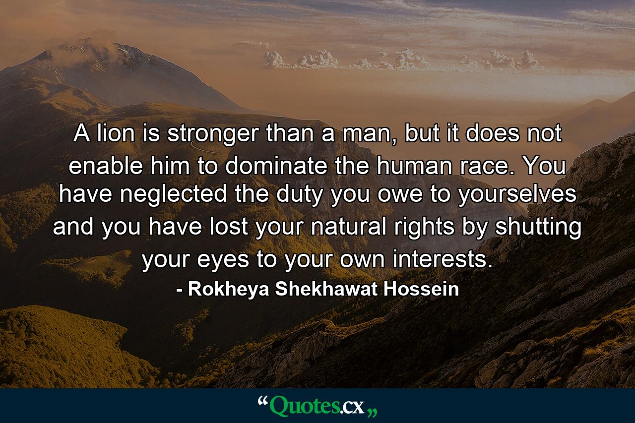 A lion is stronger than a man, but it does not enable him to dominate the human race. You have neglected the duty you owe to yourselves and you have lost your natural rights by shutting your eyes to your own interests. - Quote by Rokheya Shekhawat Hossein