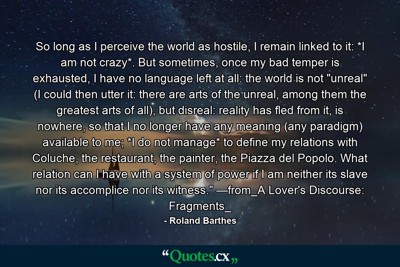 So long as I perceive the world as hostile, I remain linked to it: *I am not crazy*. But sometimes, once my bad temper is exhausted, I have no language left at all: the world is not 