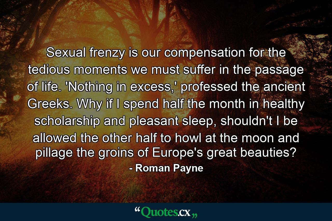 Sexual frenzy is our compensation for the tedious moments we must suffer in the passage of life. 'Nothing in excess,' professed the ancient Greeks. Why if I spend half the month in healthy scholarship and pleasant sleep, shouldn't I be allowed the other half to howl at the moon and pillage the groins of Europe's great beauties? - Quote by Roman Payne