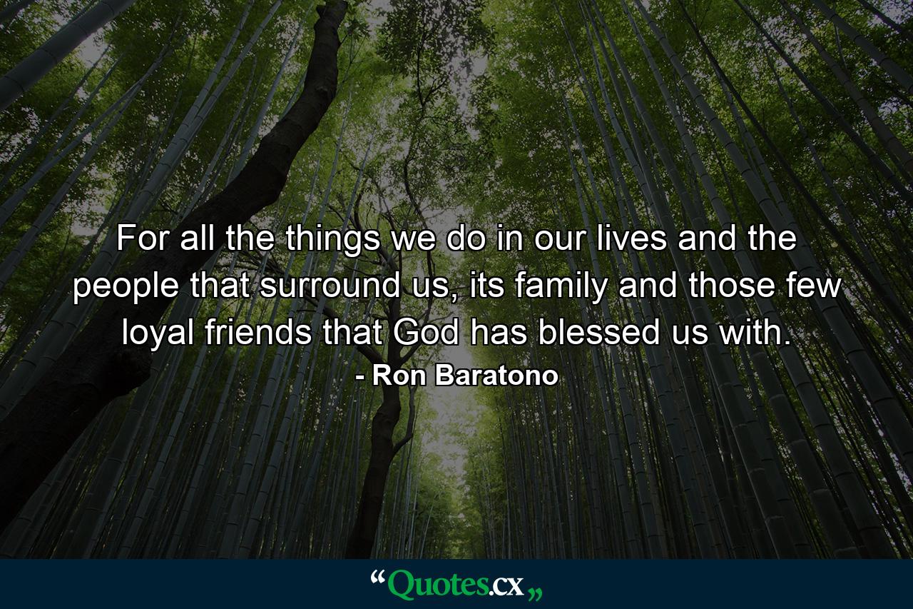 For all the things we do in our lives and the people that surround us, its family and those few loyal friends that God has blessed us with. - Quote by Ron Baratono