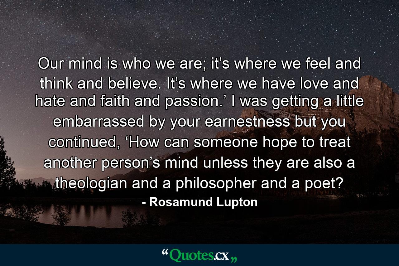 Our mind is who we are; it’s where we feel and think and believe. It’s where we have love and hate and faith and passion.’ I was getting a little embarrassed by your earnestness but you continued, ‘How can someone hope to treat another person’s mind unless they are also a theologian and a philosopher and a poet? - Quote by Rosamund Lupton