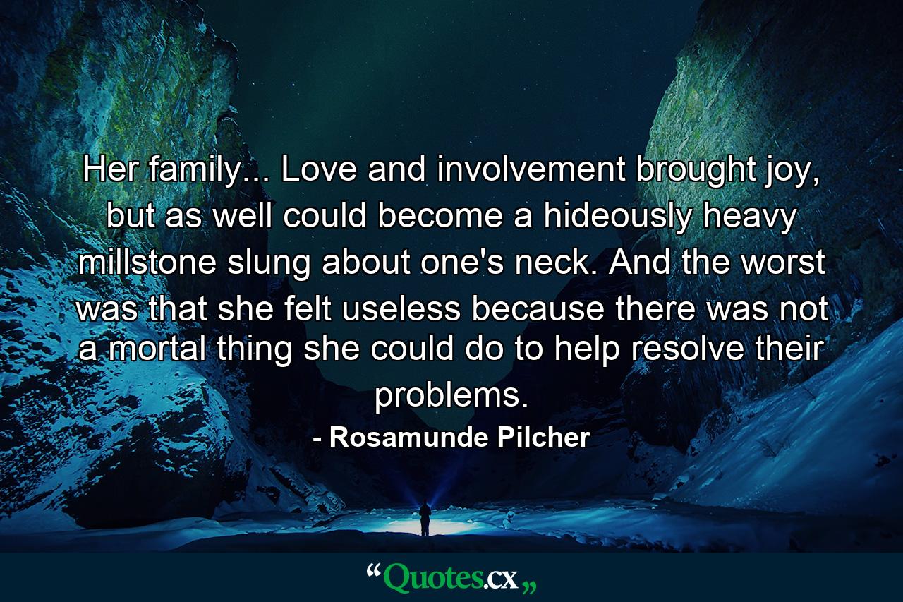 Her family... Love and involvement brought joy, but as well could become a hideously heavy millstone slung about one's neck. And the worst was that she felt useless because there was not a mortal thing she could do to help resolve their problems. - Quote by Rosamunde Pilcher