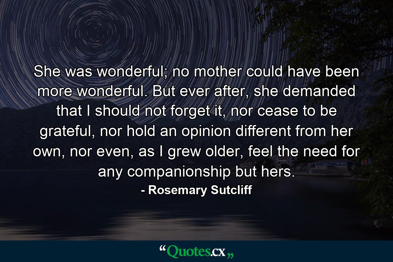 She was wonderful; no mother could have been more wonderful. But ever after, she demanded that I should not forget it, nor cease to be grateful, nor hold an opinion different from her own, nor even, as I grew older, feel the need for any companionship but hers. - Quote by Rosemary Sutcliff