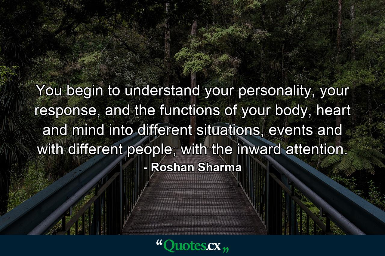 You begin to understand your personality, your response, and the functions of your body, heart and mind into different situations, events and with different people, with the inward attention. - Quote by Roshan Sharma