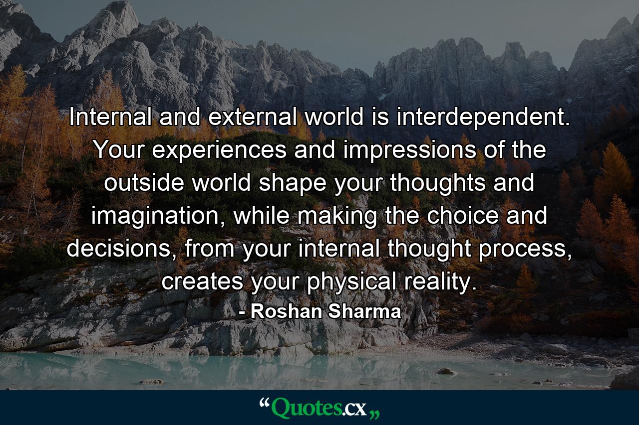 Internal and external world is interdependent. Your experiences and impressions of the outside world shape your thoughts and imagination, while making the choice and decisions, from your internal thought process, creates your physical reality. - Quote by Roshan Sharma