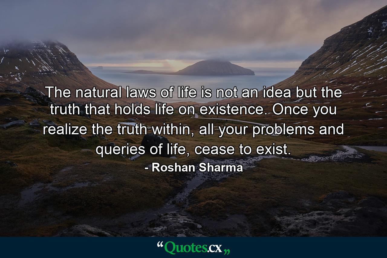 The natural laws of life is not an idea but the truth that holds life on existence. Once you realize the truth within, all your problems and queries of life, cease to exist. - Quote by Roshan Sharma