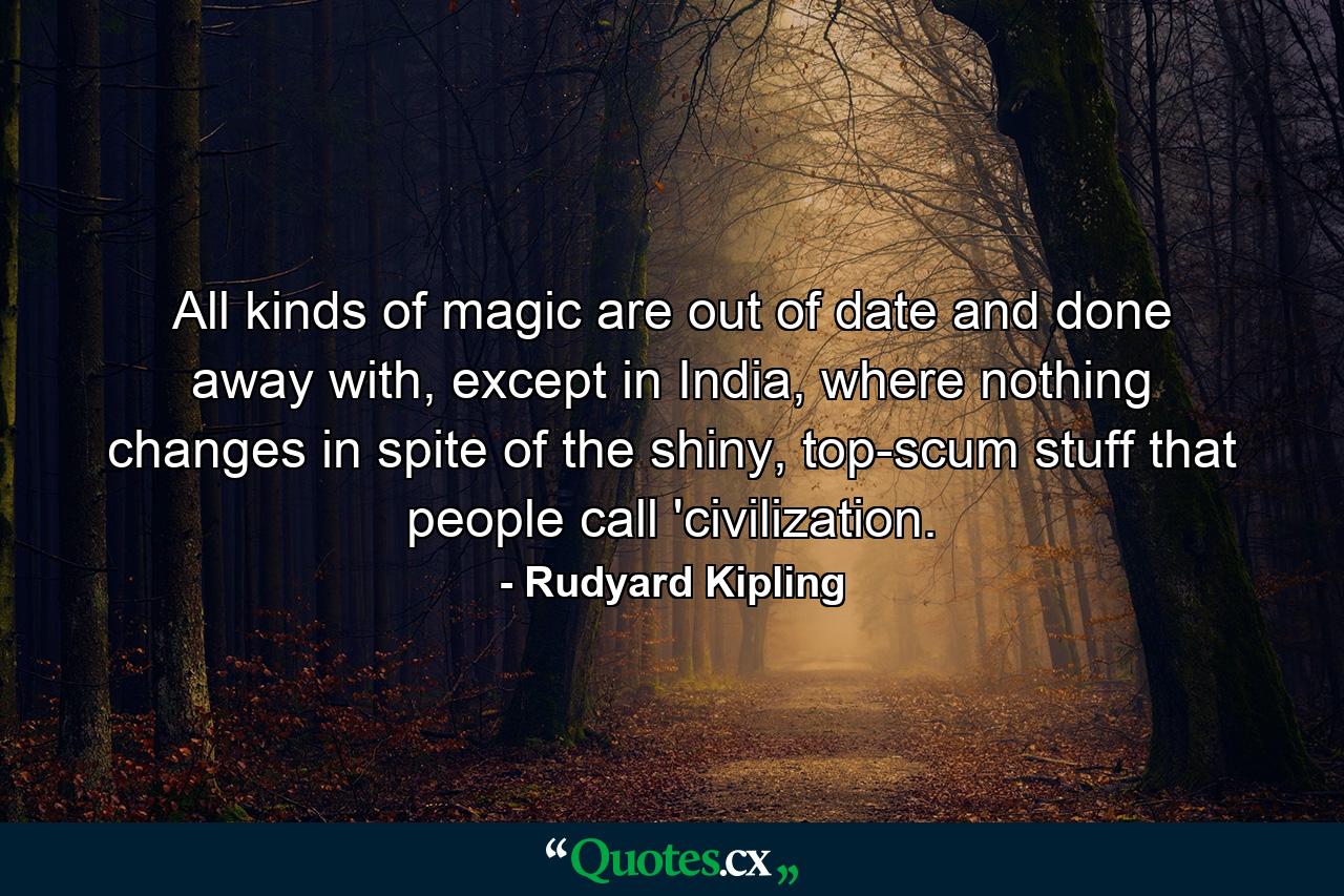 All kinds of magic are out of date and done away with, except in India, where nothing changes in spite of the shiny, top-scum stuff that people call 'civilization. - Quote by Rudyard Kipling