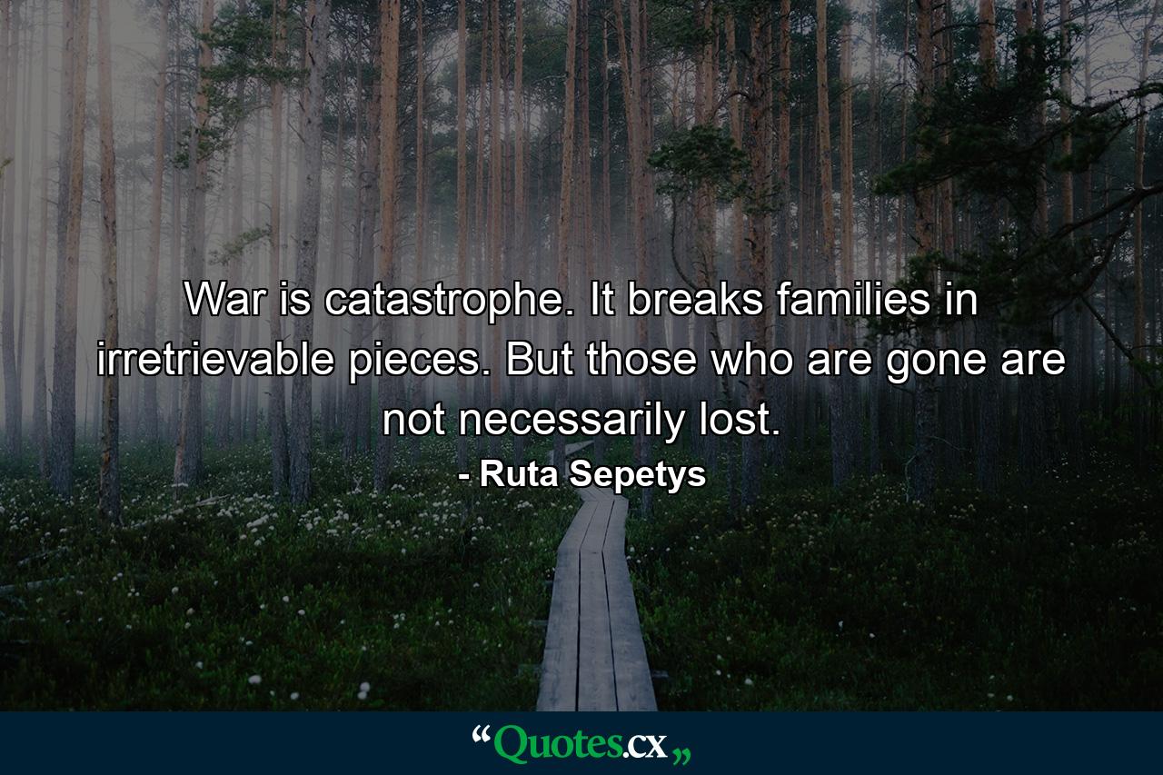 War is catastrophe. It breaks families in irretrievable pieces. But those who are gone are not necessarily lost. - Quote by Ruta Sepetys