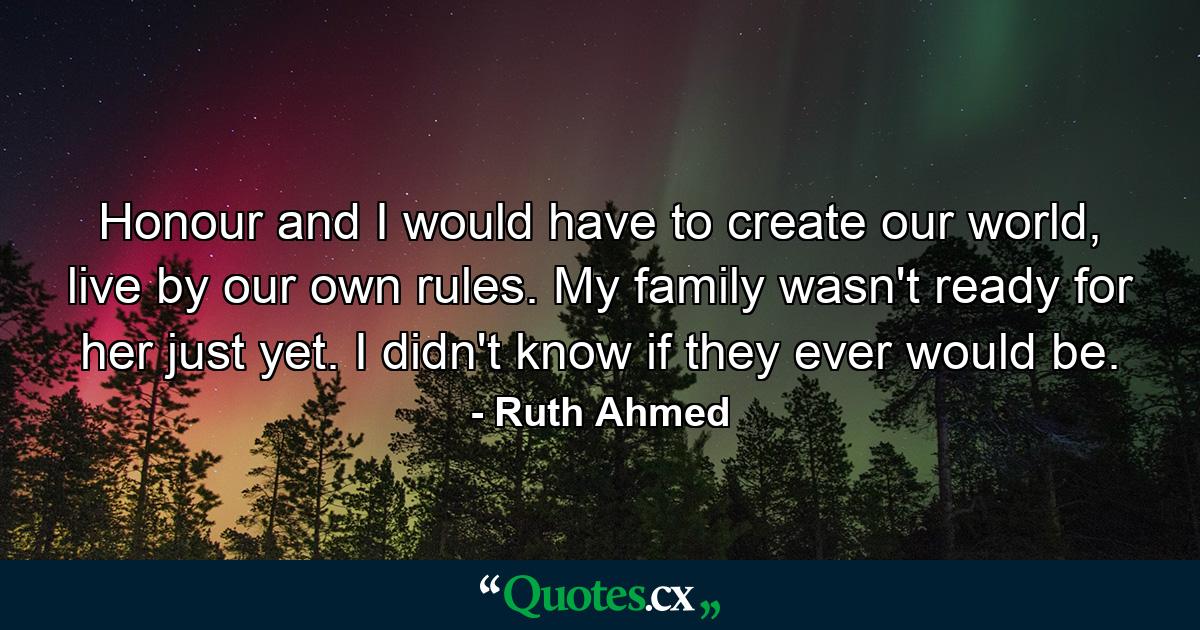 Honour and I would have to create our world, live by our own rules. My family wasn't ready for her just yet. I didn't know if they ever would be. - Quote by Ruth Ahmed