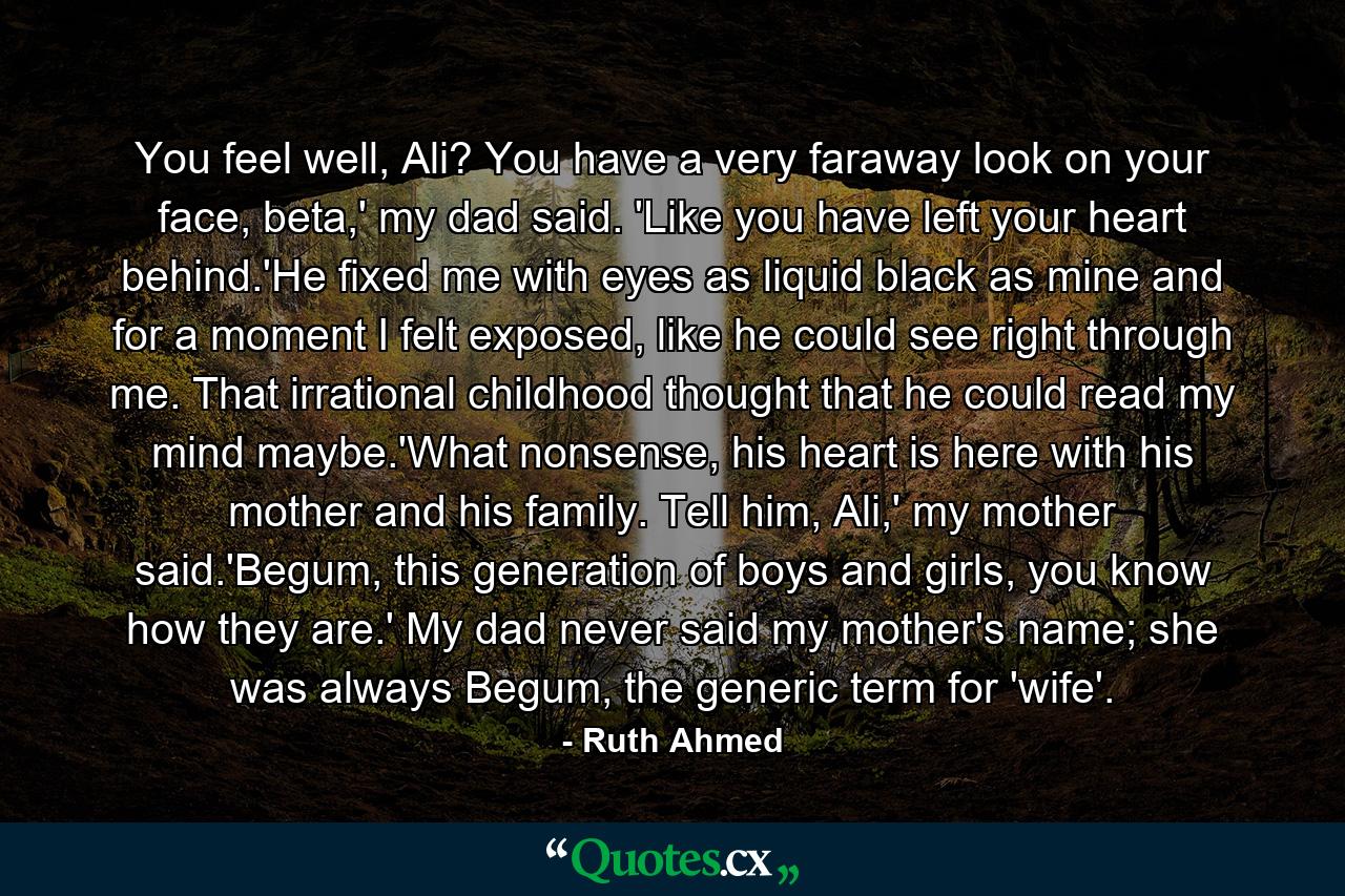 You feel well, Ali? You have a very faraway look on your face, beta,' my dad said. 'Like you have left your heart behind.'He fixed me with eyes as liquid black as mine and for a moment I felt exposed, like he could see right through me. That irrational childhood thought that he could read my mind maybe.'What nonsense, his heart is here with his mother and his family. Tell him, Ali,' my mother said.'Begum, this generation of boys and girls, you know how they are.' My dad never said my mother's name; she was always Begum, the generic term for 'wife'. - Quote by Ruth Ahmed