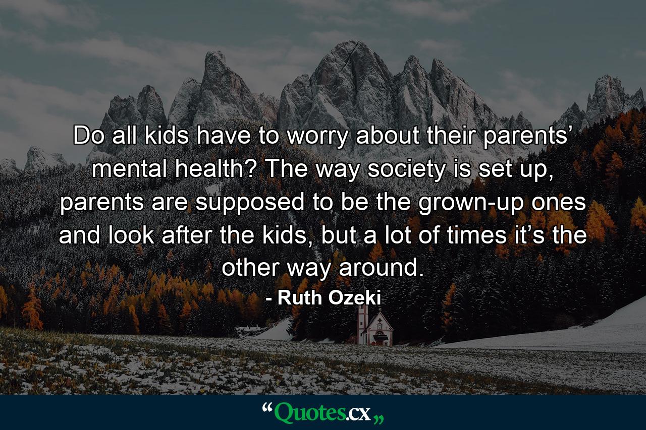 Do all kids have to worry about their parents’ mental health? The way society is set up, parents are supposed to be the grown-up ones and look after the kids, but a lot of times it’s the other way around. - Quote by Ruth Ozeki