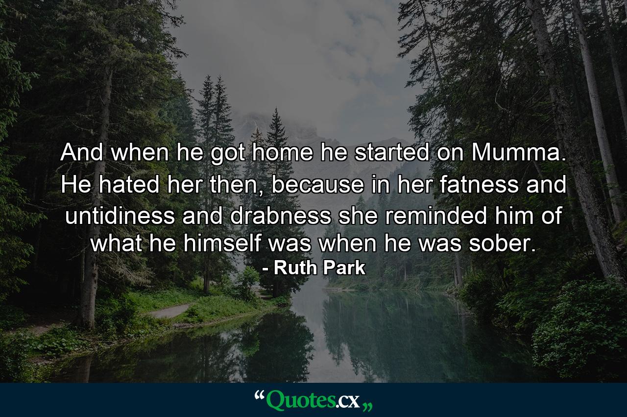 And when he got home he started on Mumma. He hated her then, because in her fatness and untidiness and drabness she reminded him of what he himself was when he was sober. - Quote by Ruth Park