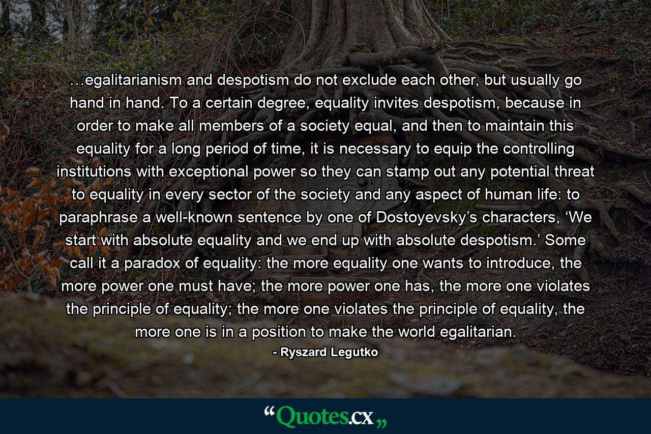 …egalitarianism and despotism do not exclude each other, but usually go hand in hand. To a certain degree, equality invites despotism, because in order to make all members of a society equal, and then to maintain this equality for a long period of time, it is necessary to equip the controlling institutions with exceptional power so they can stamp out any potential threat to equality in every sector of the society and any aspect of human life: to paraphrase a well-known sentence by one of Dostoyevsky’s characters, ‘We start with absolute equality and we end up with absolute despotism.’ Some call it a paradox of equality: the more equality one wants to introduce, the more power one must have; the more power one has, the more one violates the principle of equality; the more one violates the principle of equality, the more one is in a position to make the world egalitarian. - Quote by Ryszard Legutko