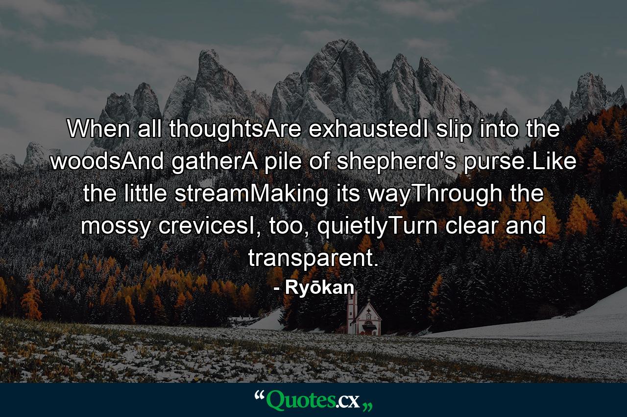 When all thoughtsAre exhaustedI slip into the woodsAnd gatherA pile of shepherd's purse.Like the little streamMaking its wayThrough the mossy crevicesI, too, quietlyTurn clear and transparent. - Quote by Ryōkan