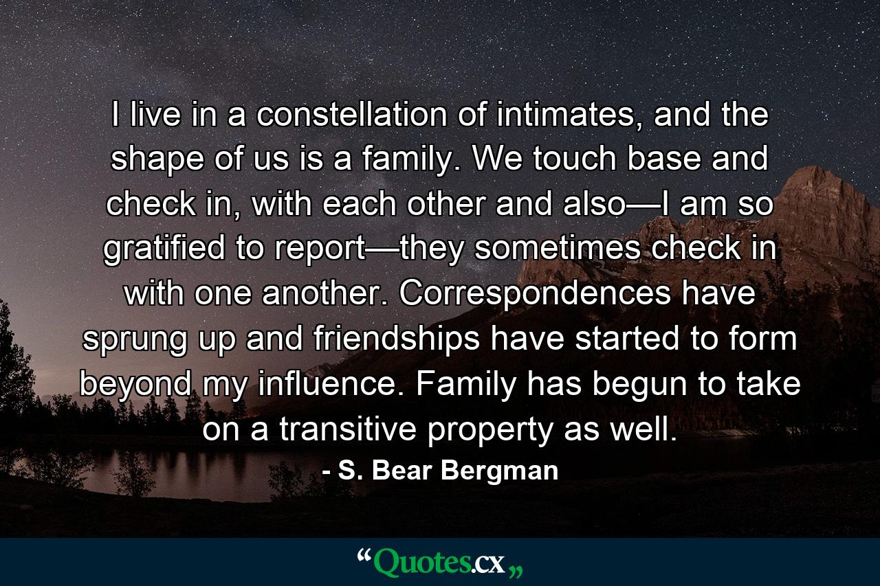 I live in a constellation of intimates, and the shape of us is a family. We touch base and check in, with each other and also—I am so gratified to report—they sometimes check in with one another. Correspondences have sprung up and friendships have started to form beyond my influence. Family has begun to take on a transitive property as well. - Quote by S. Bear Bergman