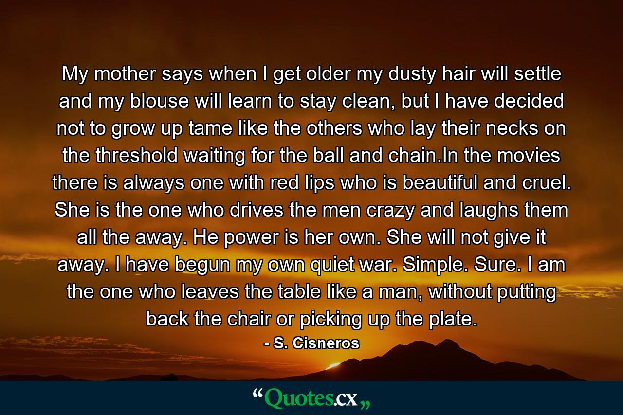 My mother says when I get older my dusty hair will settle and my blouse will learn to stay clean, but I have decided not to grow up tame like the others who lay their necks on the threshold waiting for the ball and chain.In the movies there is always one with red lips who is beautiful and cruel. She is the one who drives the men crazy and laughs them all the away. He power is her own. She will not give it away. I have begun my own quiet war. Simple. Sure. I am the one who leaves the table like a man, without putting back the chair or picking up the plate. - Quote by S. Cisneros