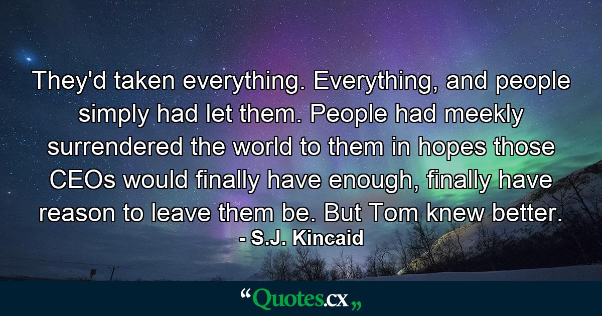 They'd taken everything. Everything, and people simply had let them. People had meekly surrendered the world to them in hopes those CEOs would finally have enough, finally have reason to leave them be. But Tom knew better. - Quote by S.J. Kincaid