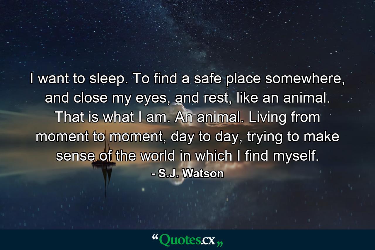 I want to sleep. To find a safe place somewhere, and close my eyes, and rest, like an animal. That is what I am. An animal. Living from moment to moment, day to day, trying to make sense of the world in which I find myself. - Quote by S.J. Watson