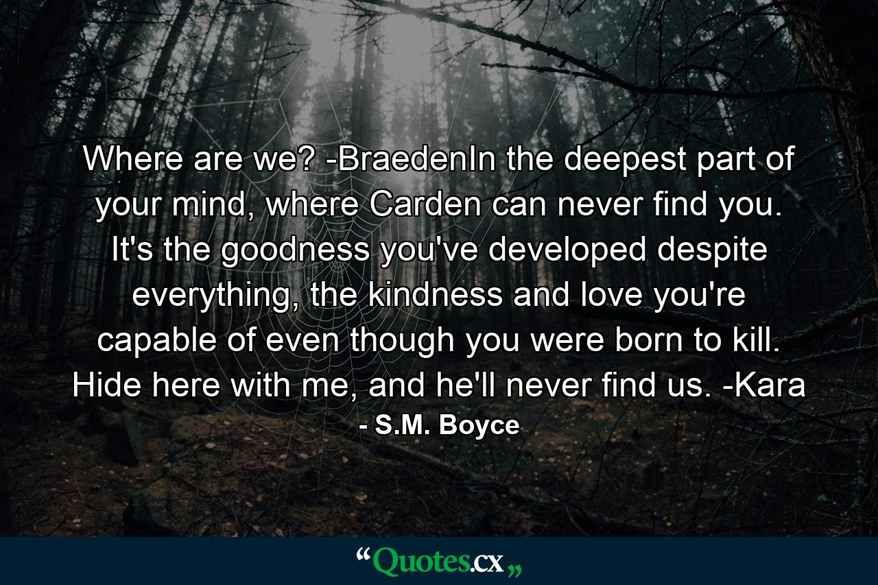 Where are we? -BraedenIn the deepest part of your mind, where Carden can never find you. It's the goodness you've developed despite everything, the kindness and love you're capable of even though you were born to kill. Hide here with me, and he'll never find us. -Kara - Quote by S.M. Boyce