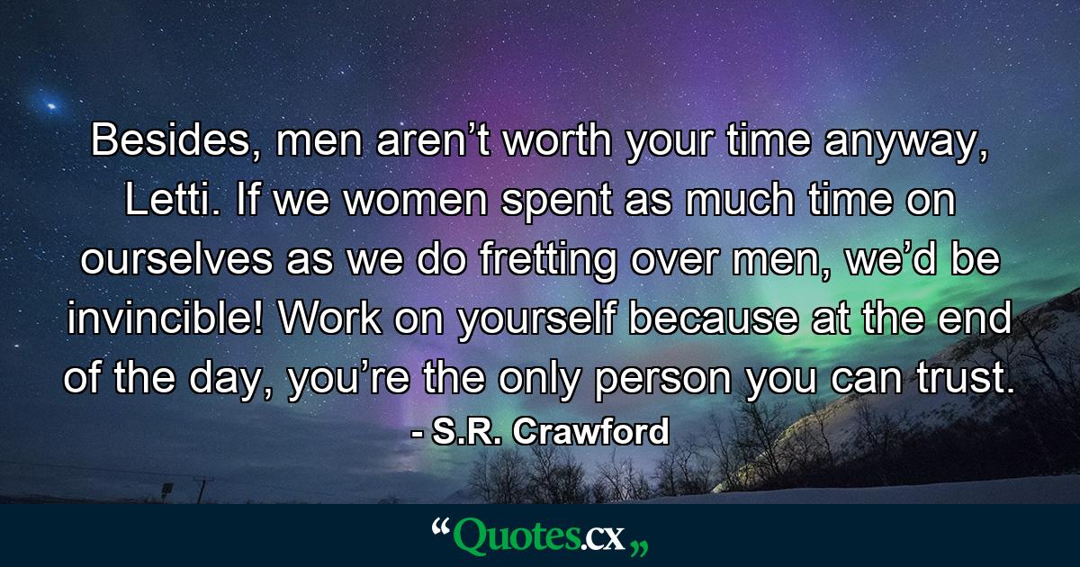 Besides, men aren’t worth your time anyway, Letti. If we women spent as much time on ourselves as we do fretting over men, we’d be invincible! Work on yourself because at the end of the day, you’re the only person you can trust. - Quote by S.R. Crawford