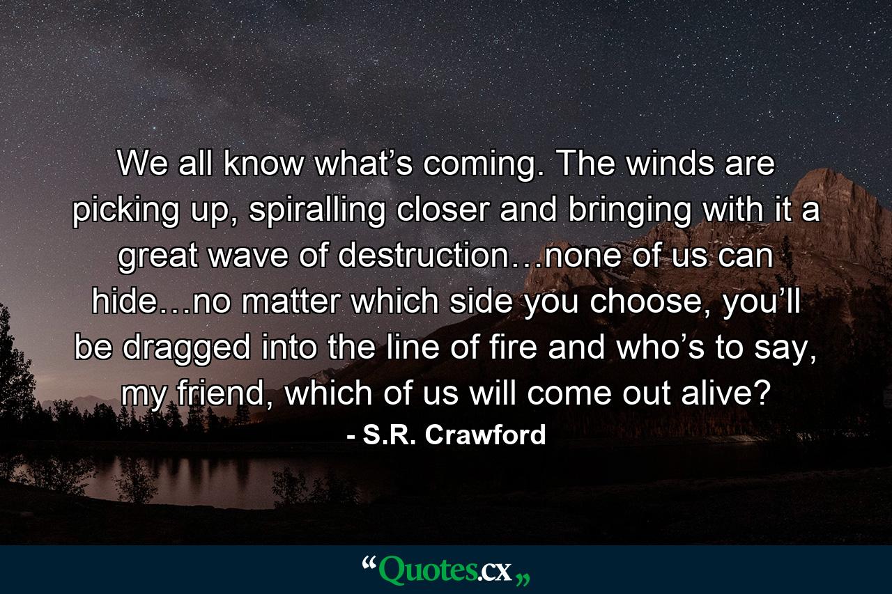 We all know what’s coming. The winds are picking up, spiralling closer and bringing with it a great wave of destruction…none of us can hide…no matter which side you choose, you’ll be dragged into the line of fire and who’s to say, my friend, which of us will come out alive? - Quote by S.R. Crawford