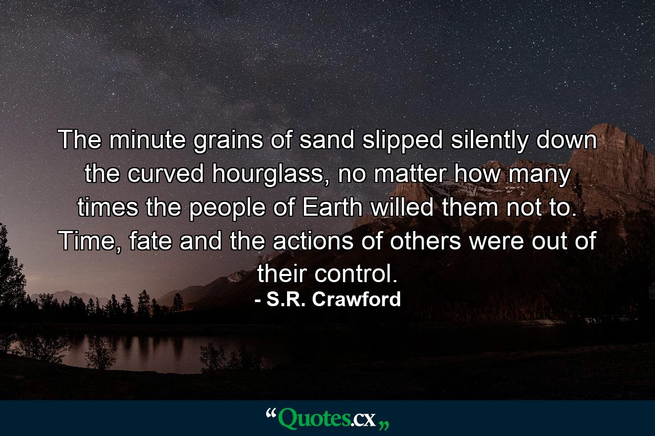 The minute grains of sand slipped silently down the curved hourglass, no matter how many times the people of Earth willed them not to. Time, fate and the actions of others were out of their control. - Quote by S.R. Crawford