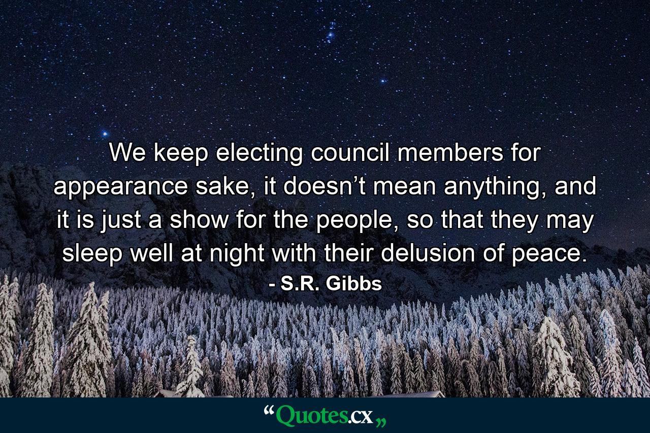 We keep electing council members for appearance sake, it doesn’t mean anything, and it is just a show for the people, so that they may sleep well at night with their delusion of peace. - Quote by S.R. Gibbs