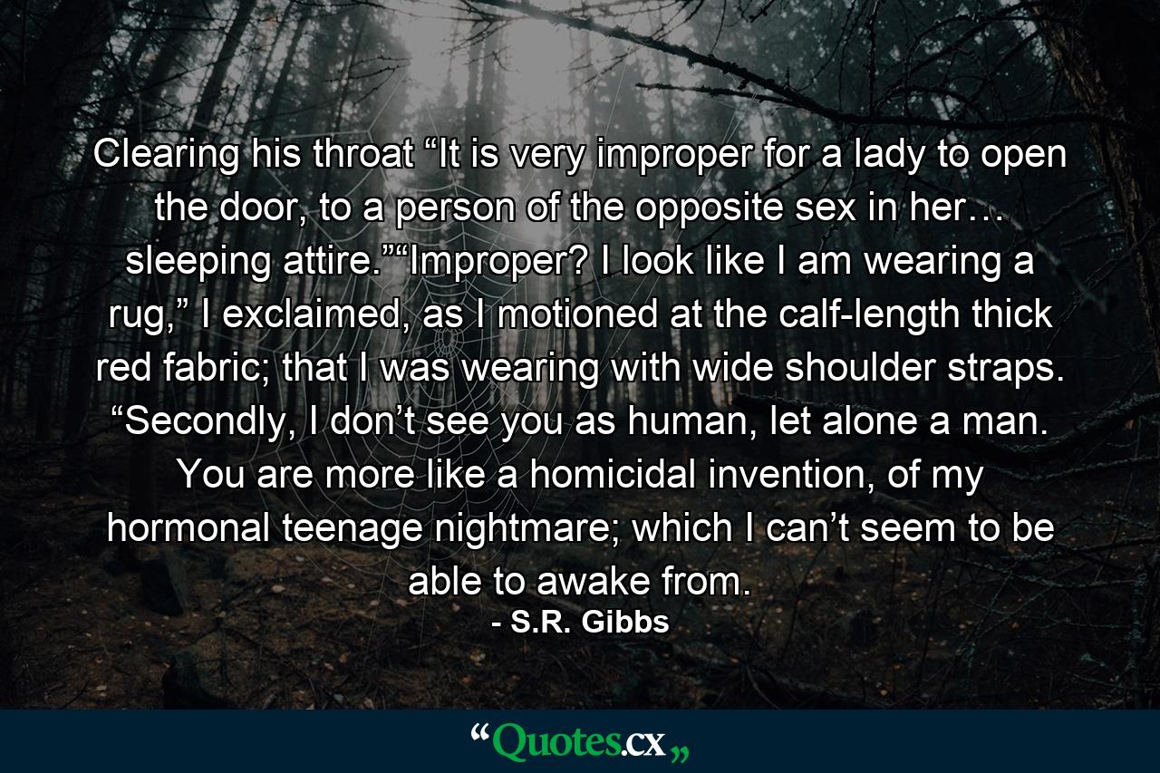 Clearing his throat “It is very improper for a lady to open the door, to a person of the opposite sex in her… sleeping attire.”“Improper? I look like I am wearing a rug,” I exclaimed, as I motioned at the calf-length thick red fabric; that I was wearing with wide shoulder straps. “Secondly, I don’t see you as human, let alone a man. You are more like a homicidal invention, of my hormonal teenage nightmare; which I can’t seem to be able to awake from. - Quote by S.R. Gibbs