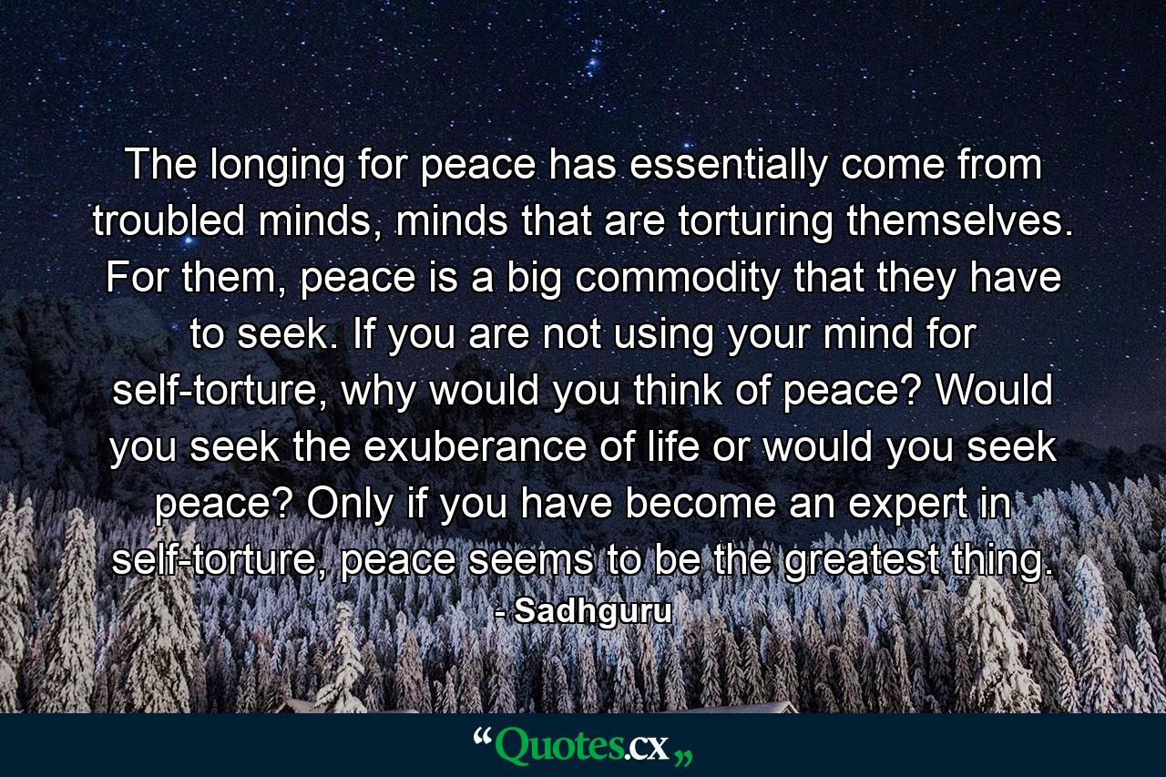 The longing for peace has essentially come from troubled minds, minds that are torturing themselves. For them, peace is a big commodity that they have to seek. If you are not using your mind for self-torture, why would you think of peace? Would you seek the exuberance of life or would you seek peace? Only if you have become an expert in self-torture, peace seems to be the greatest thing. - Quote by Sadhguru