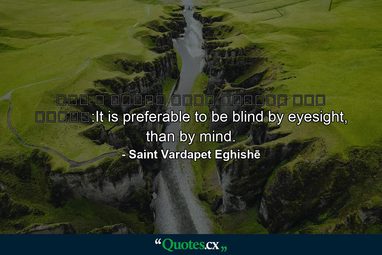 Լաւ է աչքով կոյր ըլլալ՝ քան մտքով:It is preferable to be blind by eyesight, than by mind. - Quote by Saint Vardapet Eghishē