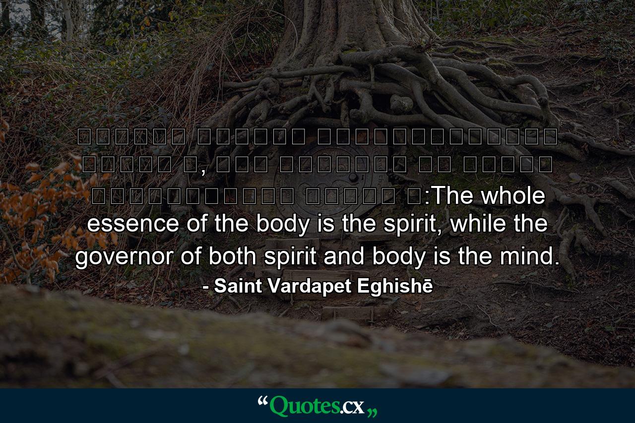 Ամբողջ մարմնի կենդանութիւնը հոգին է, իսկ մարմինն ու հոգին կառավարողը՝ միտքն է:The whole essence of the body is the spirit, while the governor of both spirit and body is the mind. - Quote by Saint Vardapet Eghishē