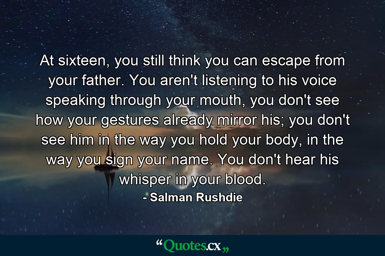 At sixteen, you still think you can escape from your father. You aren't listening to his voice speaking through your mouth, you don't see how your gestures already mirror his; you don't see him in the way you hold your body, in the way you sign your name. You don't hear his whisper in your blood. - Quote by Salman Rushdie