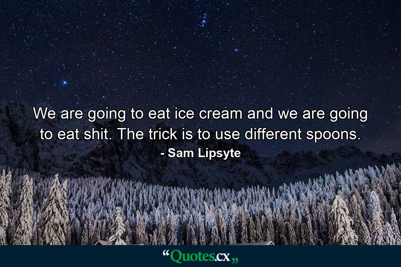 We are going to eat ice cream and we are going to eat shit. The trick is to use different spoons. - Quote by Sam Lipsyte