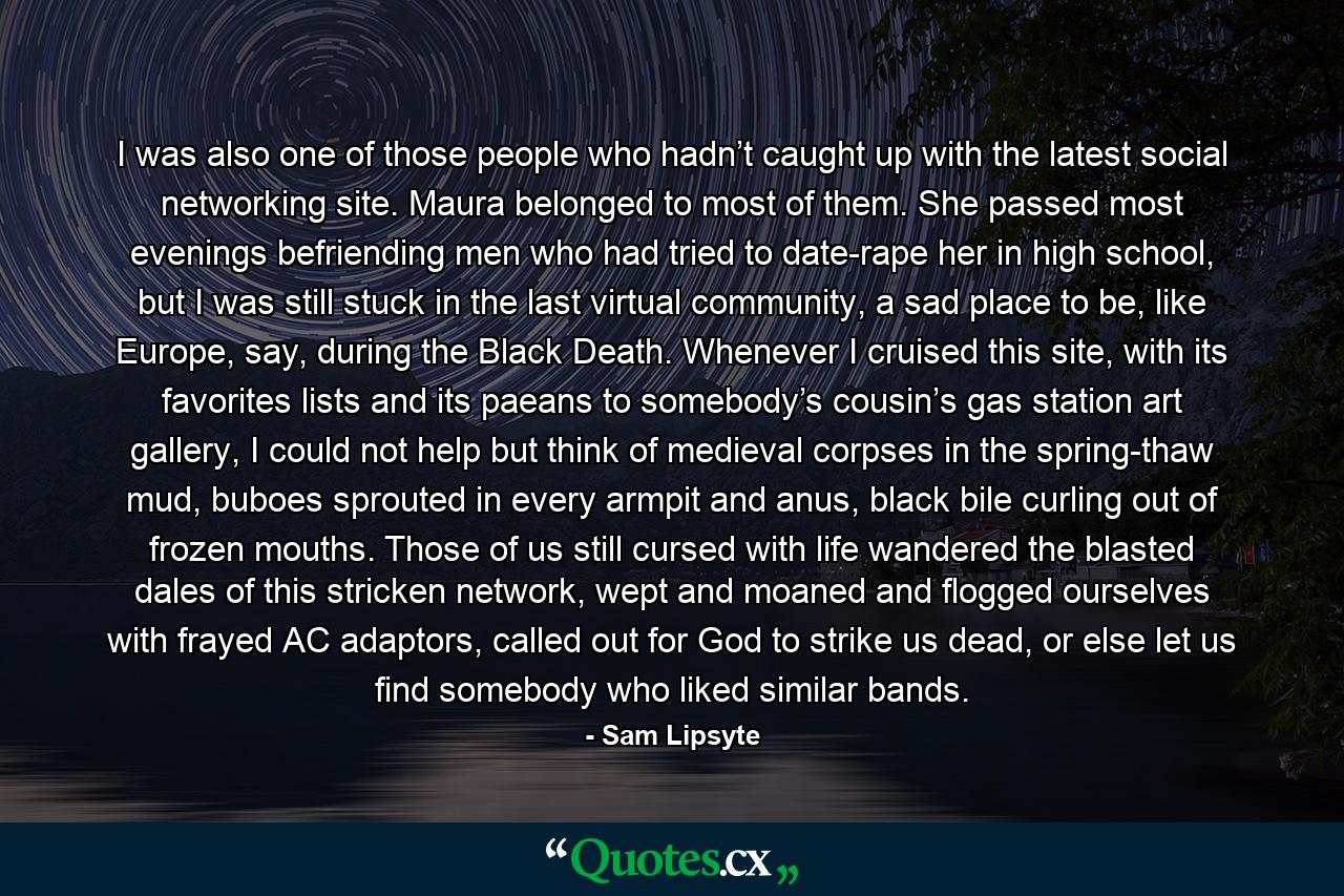 I was also one of those people who hadn’t caught up with the latest social networking site. Maura belonged to most of them. She passed most evenings befriending men who had tried to date-rape her in high school, but I was still stuck in the last virtual community, a sad place to be, like Europe, say, during the Black Death. Whenever I cruised this site, with its favorites lists and its paeans to somebody’s cousin’s gas station art gallery, I could not help but think of medieval corpses in the spring-thaw mud, buboes sprouted in every armpit and anus, black bile curling out of frozen mouths. Those of us still cursed with life wandered the blasted dales of this stricken network, wept and moaned and flogged ourselves with frayed AC adaptors, called out for God to strike us dead, or else let us find somebody who liked similar bands. - Quote by Sam Lipsyte