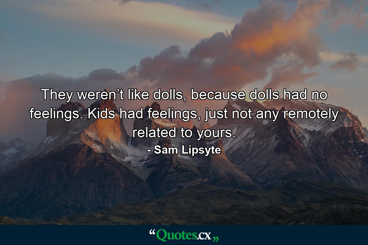 They weren’t like dolls, because dolls had no feelings. Kids had feelings, just not any remotely related to yours. - Quote by Sam Lipsyte