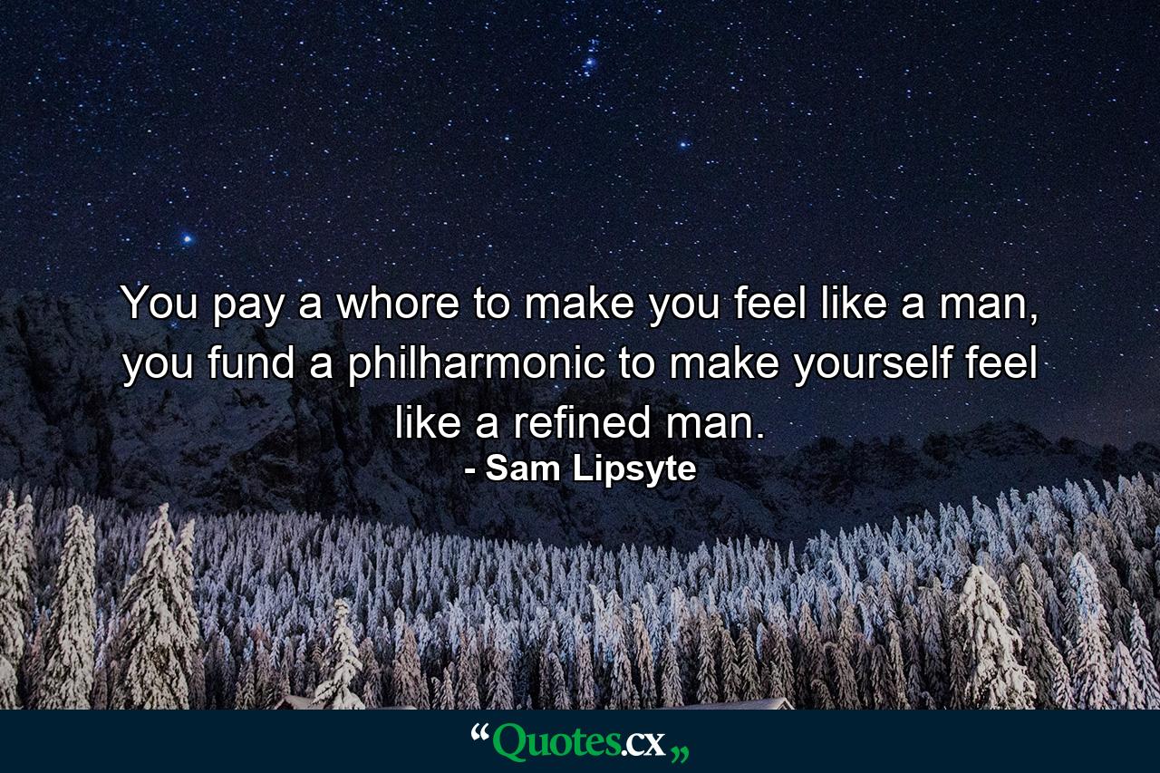 You pay a whore to make you feel like a man, you fund a philharmonic to make yourself feel like a refined man. - Quote by Sam Lipsyte