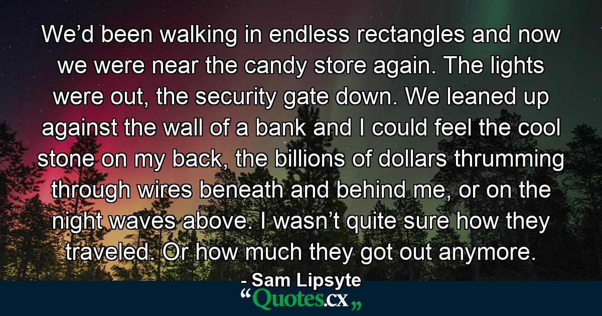 We’d been walking in endless rectangles and now we were near the candy store again. The lights were out, the security gate down. We leaned up against the wall of a bank and I could feel the cool stone on my back, the billions of dollars thrumming through wires beneath and behind me, or on the night waves above. I wasn’t quite sure how they traveled. Or how much they got out anymore. - Quote by Sam Lipsyte