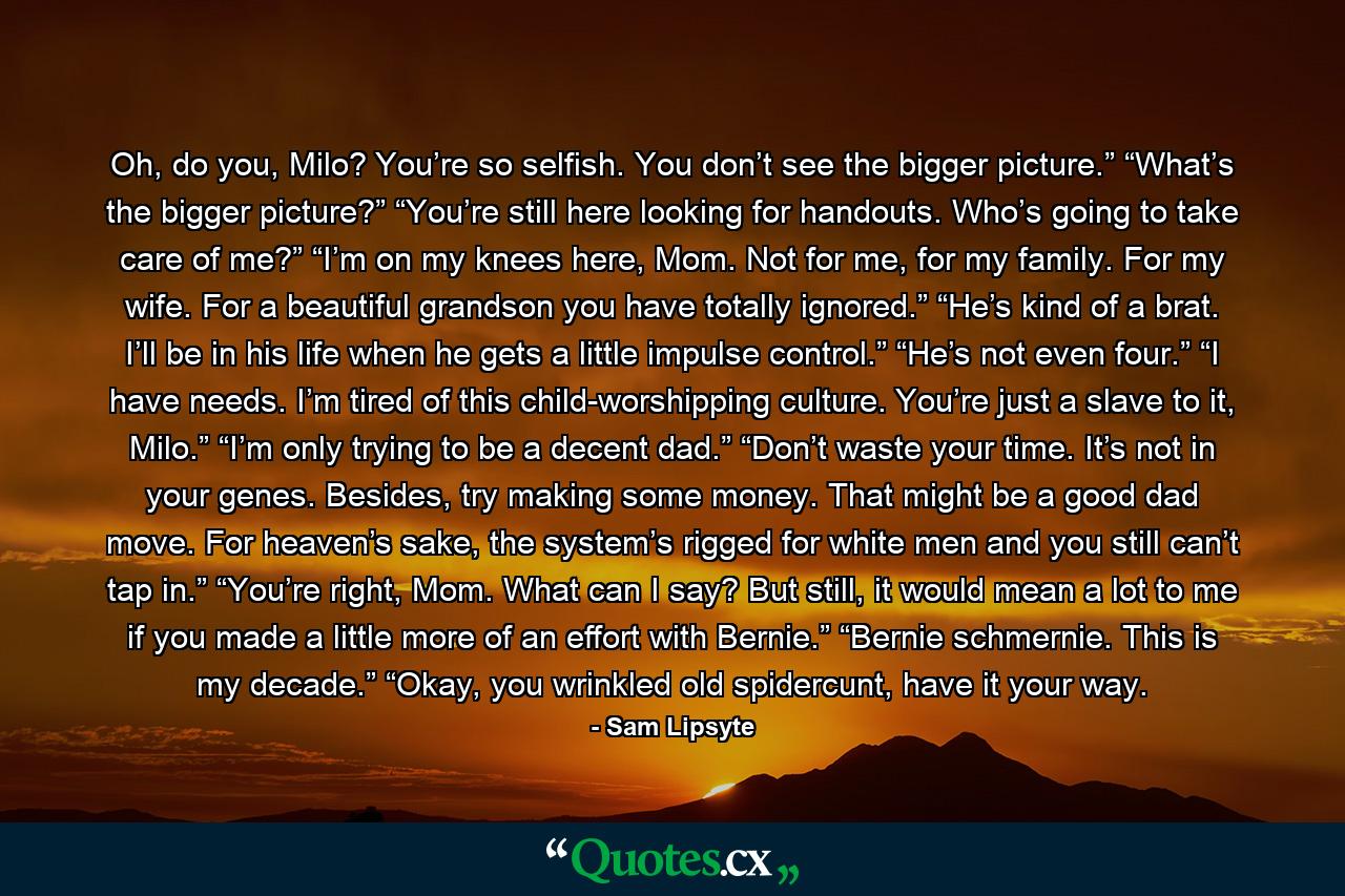 Oh, do you, Milo? You’re so selfish. You don’t see the bigger picture.” “What’s the bigger picture?” “You’re still here looking for handouts. Who’s going to take care of me?” “I’m on my knees here, Mom. Not for me, for my family. For my wife. For a beautiful grandson you have totally ignored.” “He’s kind of a brat. I’ll be in his life when he gets a little impulse control.” “He’s not even four.” “I have needs. I’m tired of this child-worshipping culture. You’re just a slave to it, Milo.” “I’m only trying to be a decent dad.” “Don’t waste your time. It’s not in your genes. Besides, try making some money. That might be a good dad move. For heaven’s sake, the system’s rigged for white men and you still can’t tap in.” “You’re right, Mom. What can I say? But still, it would mean a lot to me if you made a little more of an effort with Bernie.” “Bernie schmernie. This is my decade.” “Okay, you wrinkled old spidercunt, have it your way. - Quote by Sam Lipsyte