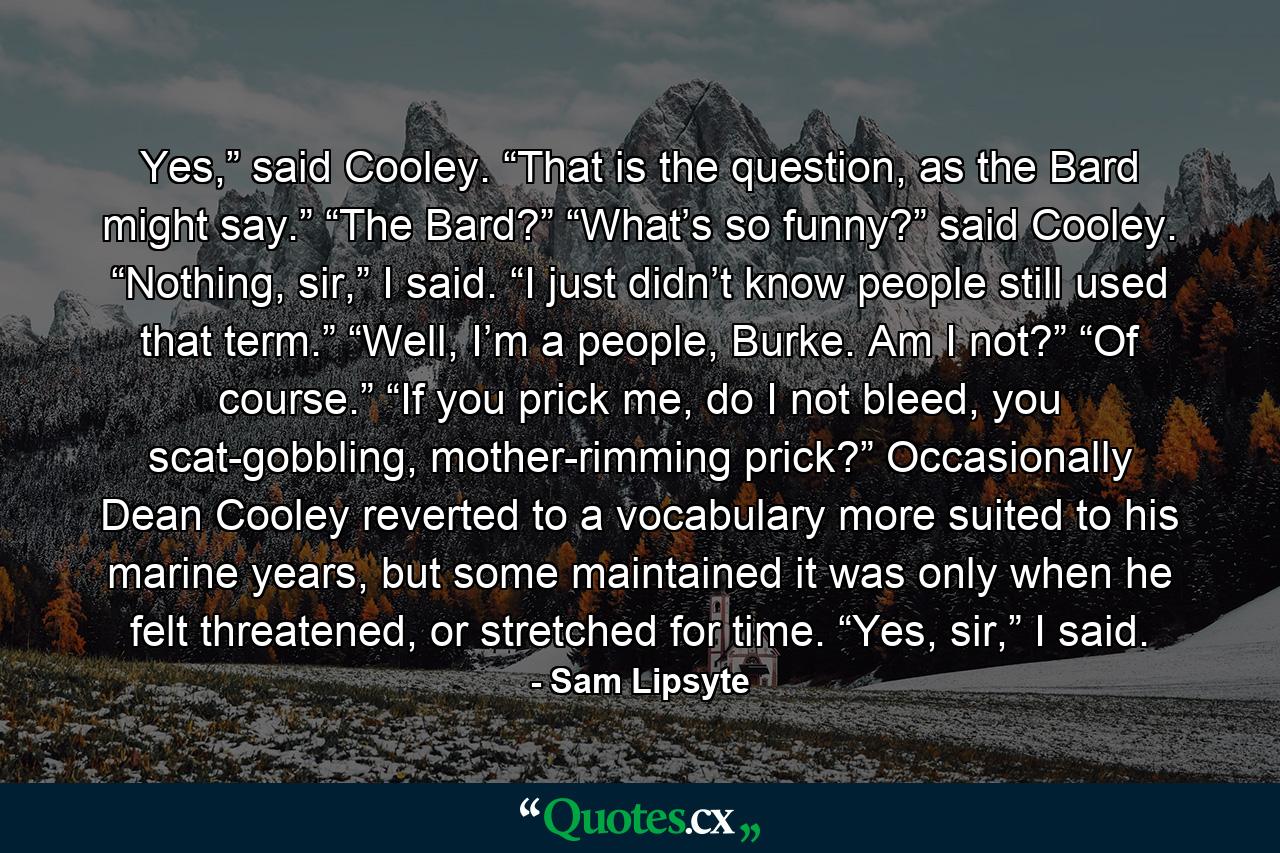 Yes,” said Cooley. “That is the question, as the Bard might say.” “The Bard?” “What’s so funny?” said Cooley. “Nothing, sir,” I said. “I just didn’t know people still used that term.” “Well, I’m a people, Burke. Am I not?” “Of course.” “If you prick me, do I not bleed, you scat-gobbling, mother-rimming prick?” Occasionally Dean Cooley reverted to a vocabulary more suited to his marine years, but some maintained it was only when he felt threatened, or stretched for time. “Yes, sir,” I said. - Quote by Sam Lipsyte