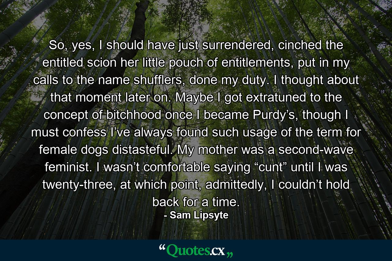 So, yes, I should have just surrendered, cinched the entitled scion her little pouch of entitlements, put in my calls to the name shufflers, done my duty. I thought about that moment later on. Maybe I got extratuned to the concept of bitchhood once I became Purdy’s, though I must confess I’ve always found such usage of the term for female dogs distasteful. My mother was a second-wave feminist. I wasn’t comfortable saying “cunt” until I was twenty-three, at which point, admittedly, I couldn’t hold back for a time. - Quote by Sam Lipsyte