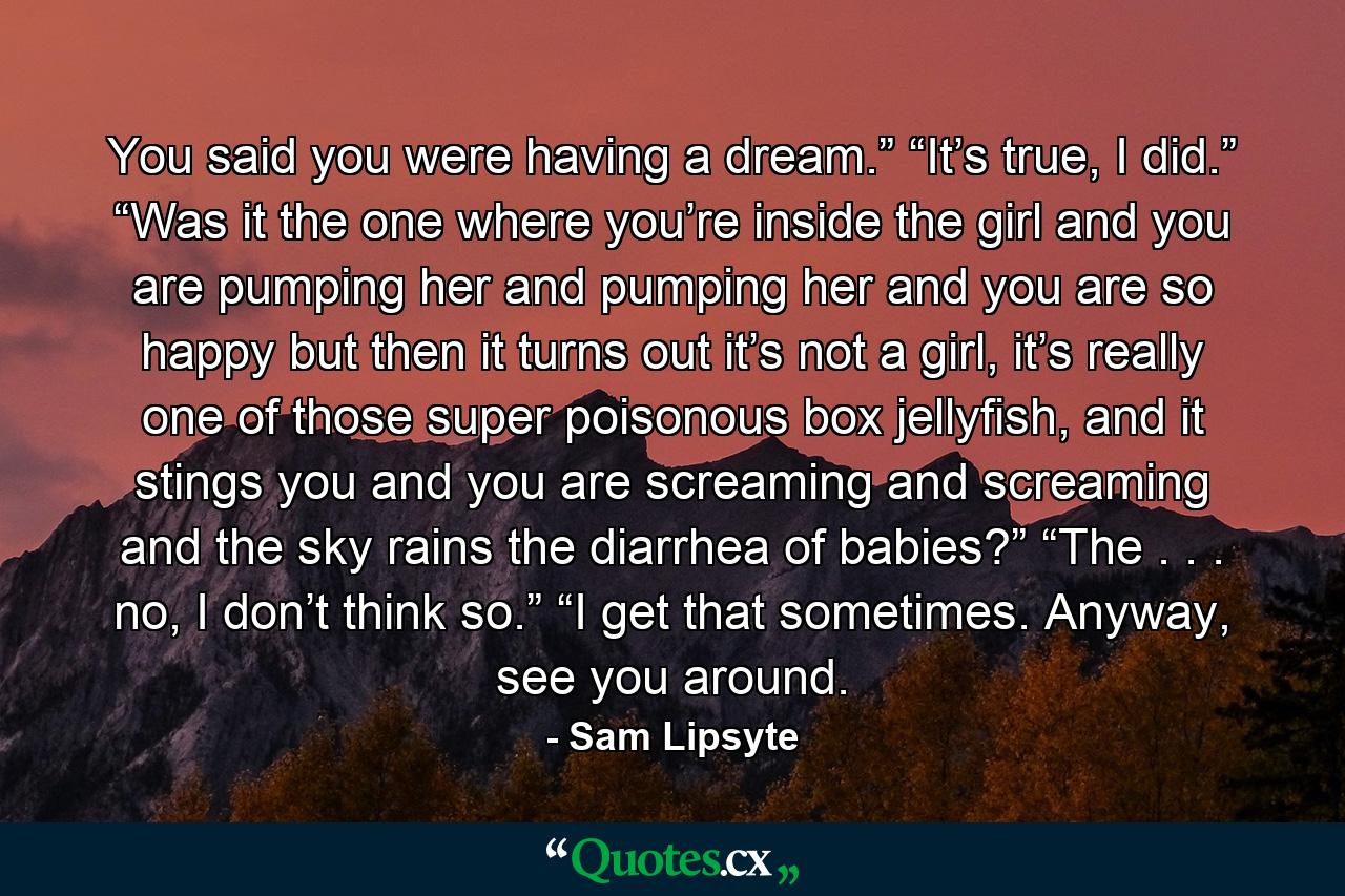 You said you were having a dream.” “It’s true, I did.” “Was it the one where you’re inside the girl and you are pumping her and pumping her and you are so happy but then it turns out it’s not a girl, it’s really one of those super poisonous box jellyfish, and it stings you and you are screaming and screaming and the sky rains the diarrhea of babies?” “The . . . no, I don’t think so.” “I get that sometimes. Anyway, see you around. - Quote by Sam Lipsyte